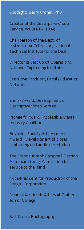 Text Box: Spotlight:  Barry Cronin, PhD

Creator of the Descriptive Video Service, WGBH-TV, 1994; 

Chairperson of the Dept. of Instructional Television, National Technical Institute for the Deaf

Director of East Coast Operations, National Captioning Institute 

Executive Producer, Family Education Network
Awards
Emmy Award, Development of Descriptive Video Service 

Pioneer's Award,  Accessible Media Industry Coalition

Reynolds Society Achievement Award,   Development of closed captioning and audio description

The Francis Joseph Campbell Citation
American Library Association for service to the blind

 Vice-President for Production of the Seagull Corporation 

Dean of Academic Affairs at Grahm Junior College

B. J. Cronin Photography, http://www.bjcroninphotography.com
